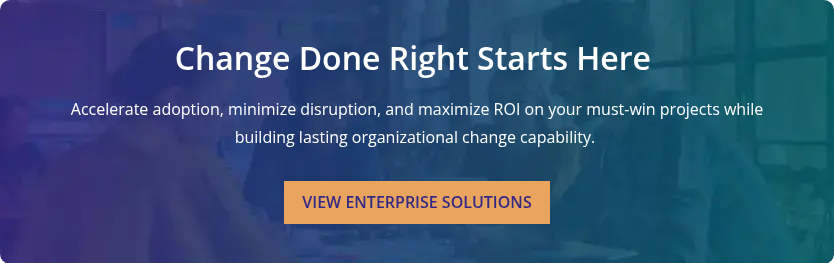 Change Done Right Starts Here&nbsp; &nbsp; Accelerate adoption, minimize disruption, and maximize ROI on your must-win projects while building lasting organizational change capability.&nbsp;