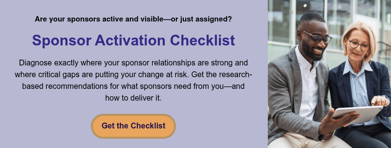 Are your sponsors active and visible—or just assigned? &nbsp; Sponsor Activation Checklist &nbsp; Diagnose exactly where your sponsor relationships are strong and where critical gaps are putting your change at risk. Get the research-based recommendations for what sponsors need from you—and how to deliver it.