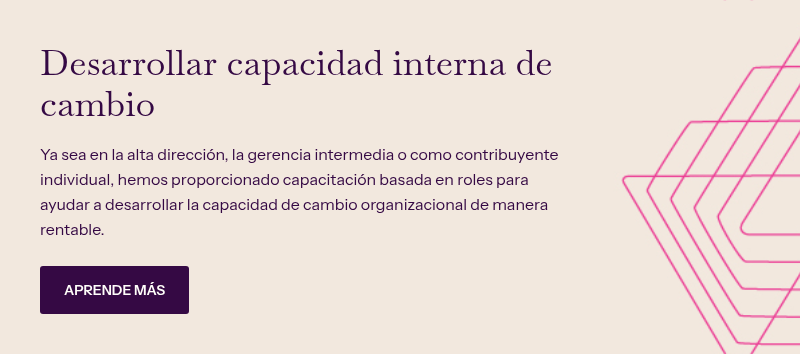 Desarrollar capacidad interna de cambio &nbsp; Ya sea en la alta dirección, la gerencia intermedia o como contribuyente individual, hemos proporcionado capacitación basada en roles para ayudar a desarrollar la capacidad de cambio organizacional de manera rentable.