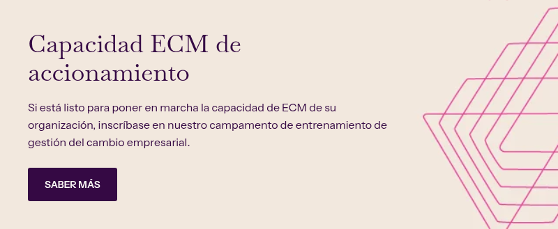 Capacidad ECM de accionamiento &nbsp; Si está listo para poner en marcha la capacidad de ECM de su organización, inscríbase en nuestro campamento de entrenamiento de gestión del cambio empresarial.&nbsp;
