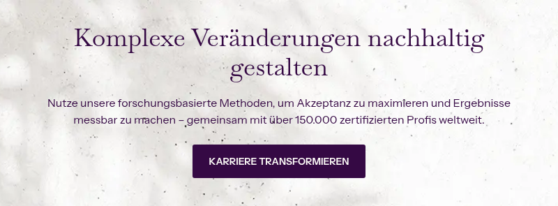 Komplexe Veränderungen nachhaltig gestalten &nbsp; Nutze unsere&nbsp;forschungsbasierte Methoden, um Akzeptanz zu maximieren und Ergebnisse messbar zu machen – gemeinsam mit über 150.000 zertifizierten Profis weltweit.